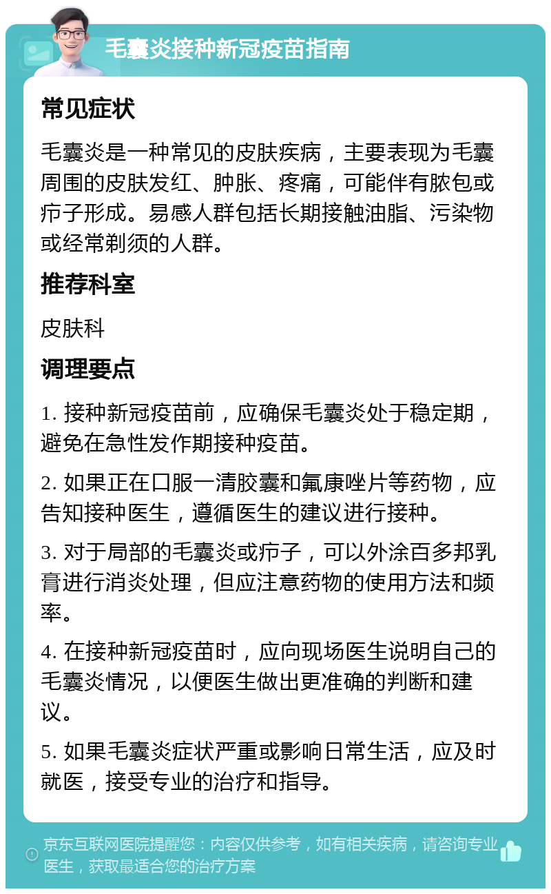 毛囊炎接种新冠疫苗指南 常见症状 毛囊炎是一种常见的皮肤疾病，主要表现为毛囊周围的皮肤发红、肿胀、疼痛，可能伴有脓包或疖子形成。易感人群包括长期接触油脂、污染物或经常剃须的人群。 推荐科室 皮肤科 调理要点 1. 接种新冠疫苗前，应确保毛囊炎处于稳定期，避免在急性发作期接种疫苗。 2. 如果正在口服一清胶囊和氟康唑片等药物，应告知接种医生，遵循医生的建议进行接种。 3. 对于局部的毛囊炎或疖子，可以外涂百多邦乳膏进行消炎处理，但应注意药物的使用方法和频率。 4. 在接种新冠疫苗时，应向现场医生说明自己的毛囊炎情况，以便医生做出更准确的判断和建议。 5. 如果毛囊炎症状严重或影响日常生活，应及时就医，接受专业的治疗和指导。