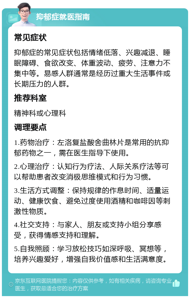 抑郁症就医指南 常见症状 抑郁症的常见症状包括情绪低落、兴趣减退、睡眠障碍、食欲改变、体重波动、疲劳、注意力不集中等。易感人群通常是经历过重大生活事件或长期压力的人群。 推荐科室 精神科或心理科 调理要点 1.药物治疗：左洛复盐酸舍曲林片是常用的抗抑郁药物之一，需在医生指导下使用。 2.心理治疗：认知行为疗法、人际关系疗法等可以帮助患者改变消极思维模式和行为习惯。 3.生活方式调整：保持规律的作息时间、适量运动、健康饮食、避免过度使用酒精和咖啡因等刺激性物质。 4.社交支持：与家人、朋友或支持小组分享感受，获得情感支持和理解。 5.自我照顾：学习放松技巧如深呼吸、冥想等，培养兴趣爱好，增强自我价值感和生活满意度。