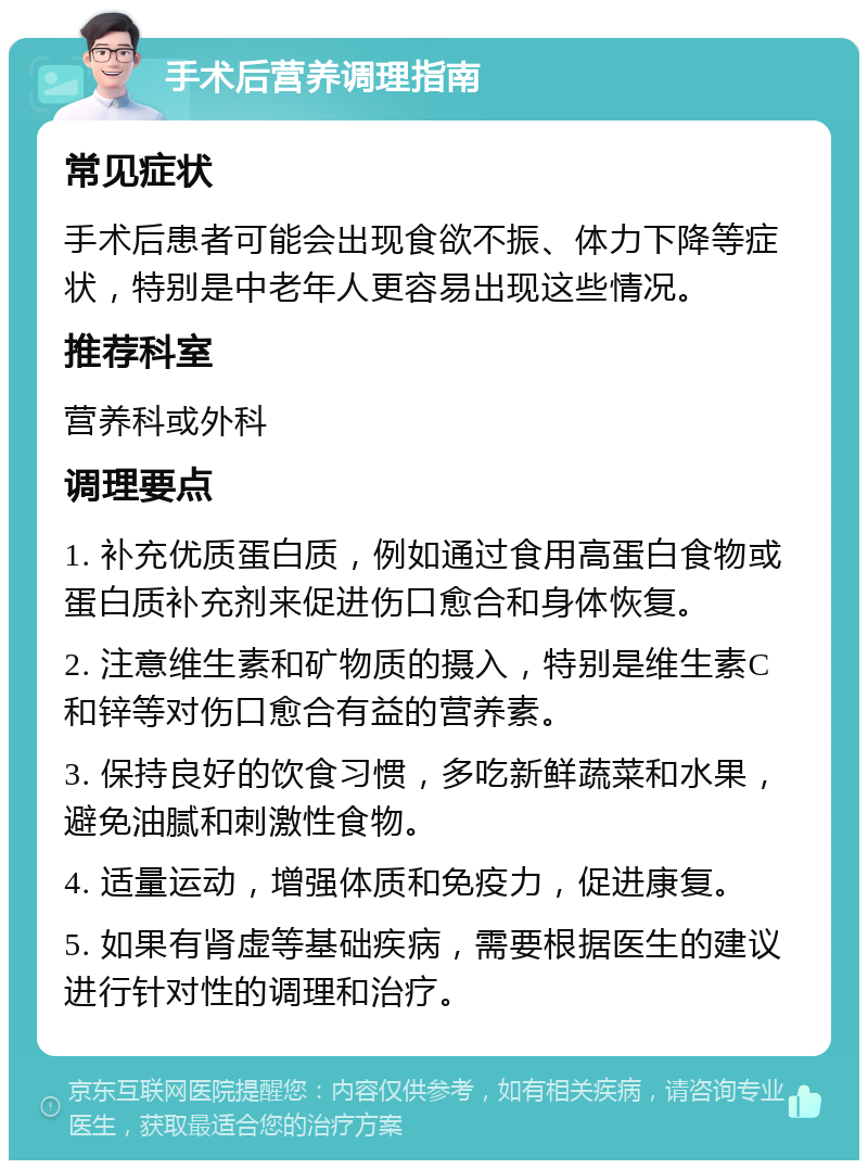 手术后营养调理指南 常见症状 手术后患者可能会出现食欲不振、体力下降等症状，特别是中老年人更容易出现这些情况。 推荐科室 营养科或外科 调理要点 1. 补充优质蛋白质，例如通过食用高蛋白食物或蛋白质补充剂来促进伤口愈合和身体恢复。 2. 注意维生素和矿物质的摄入，特别是维生素C和锌等对伤口愈合有益的营养素。 3. 保持良好的饮食习惯，多吃新鲜蔬菜和水果，避免油腻和刺激性食物。 4. 适量运动，增强体质和免疫力，促进康复。 5. 如果有肾虚等基础疾病，需要根据医生的建议进行针对性的调理和治疗。