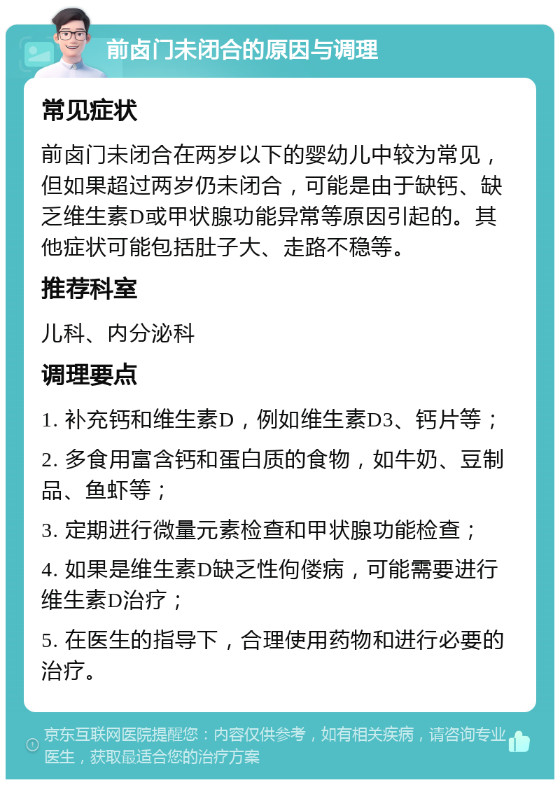 前卤门未闭合的原因与调理 常见症状 前卤门未闭合在两岁以下的婴幼儿中较为常见，但如果超过两岁仍未闭合，可能是由于缺钙、缺乏维生素D或甲状腺功能异常等原因引起的。其他症状可能包括肚子大、走路不稳等。 推荐科室 儿科、内分泌科 调理要点 1. 补充钙和维生素D，例如维生素D3、钙片等； 2. 多食用富含钙和蛋白质的食物，如牛奶、豆制品、鱼虾等； 3. 定期进行微量元素检查和甲状腺功能检查； 4. 如果是维生素D缺乏性佝偻病，可能需要进行维生素D治疗； 5. 在医生的指导下，合理使用药物和进行必要的治疗。