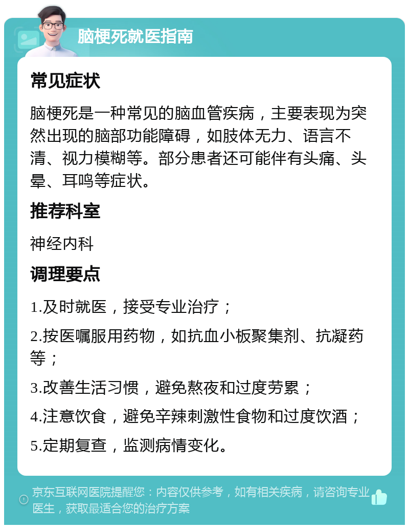 脑梗死就医指南 常见症状 脑梗死是一种常见的脑血管疾病，主要表现为突然出现的脑部功能障碍，如肢体无力、语言不清、视力模糊等。部分患者还可能伴有头痛、头晕、耳鸣等症状。 推荐科室 神经内科 调理要点 1.及时就医，接受专业治疗； 2.按医嘱服用药物，如抗血小板聚集剂、抗凝药等； 3.改善生活习惯，避免熬夜和过度劳累； 4.注意饮食，避免辛辣刺激性食物和过度饮酒； 5.定期复查，监测病情变化。