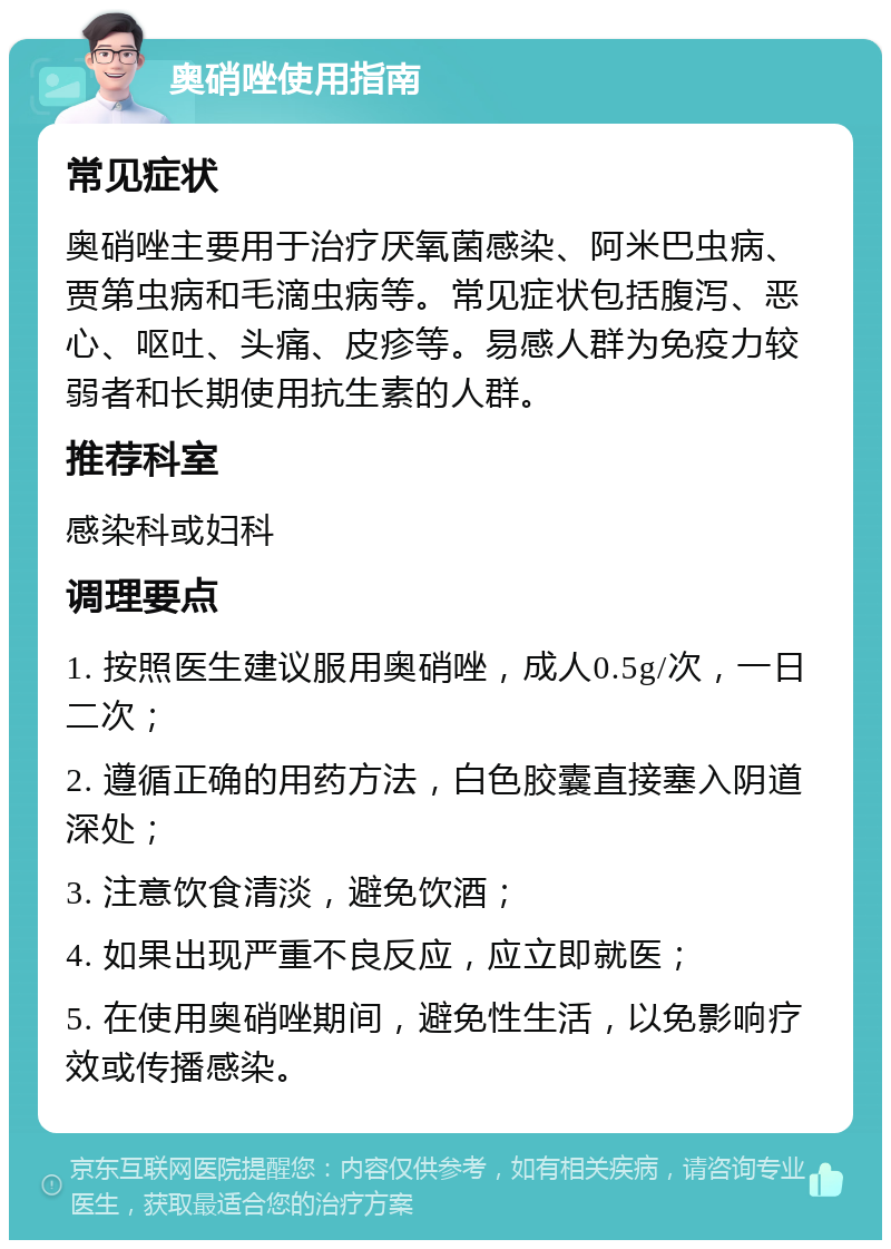 奥硝唑使用指南 常见症状 奥硝唑主要用于治疗厌氧菌感染、阿米巴虫病、贾第虫病和毛滴虫病等。常见症状包括腹泻、恶心、呕吐、头痛、皮疹等。易感人群为免疫力较弱者和长期使用抗生素的人群。 推荐科室 感染科或妇科 调理要点 1. 按照医生建议服用奥硝唑，成人0.5g/次，一日二次； 2. 遵循正确的用药方法，白色胶囊直接塞入阴道深处； 3. 注意饮食清淡，避免饮酒； 4. 如果出现严重不良反应，应立即就医； 5. 在使用奥硝唑期间，避免性生活，以免影响疗效或传播感染。