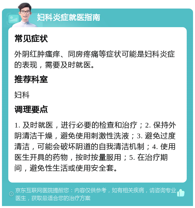 妇科炎症就医指南 常见症状 外阴红肿瘙痒、同房疼痛等症状可能是妇科炎症的表现，需要及时就医。 推荐科室 妇科 调理要点 1. 及时就医，进行必要的检查和治疗；2. 保持外阴清洁干燥，避免使用刺激性洗液；3. 避免过度清洁，可能会破坏阴道的自我清洁机制；4. 使用医生开具的药物，按时按量服用；5. 在治疗期间，避免性生活或使用安全套。