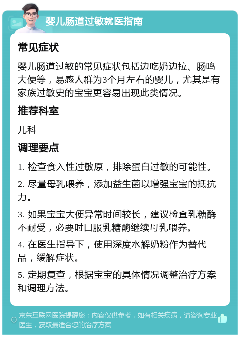 婴儿肠道过敏就医指南 常见症状 婴儿肠道过敏的常见症状包括边吃奶边拉、肠鸣大便等，易感人群为3个月左右的婴儿，尤其是有家族过敏史的宝宝更容易出现此类情况。 推荐科室 儿科 调理要点 1. 检查食入性过敏原，排除蛋白过敏的可能性。 2. 尽量母乳喂养，添加益生菌以增强宝宝的抵抗力。 3. 如果宝宝大便异常时间较长，建议检查乳糖酶不耐受，必要时口服乳糖酶继续母乳喂养。 4. 在医生指导下，使用深度水解奶粉作为替代品，缓解症状。 5. 定期复查，根据宝宝的具体情况调整治疗方案和调理方法。