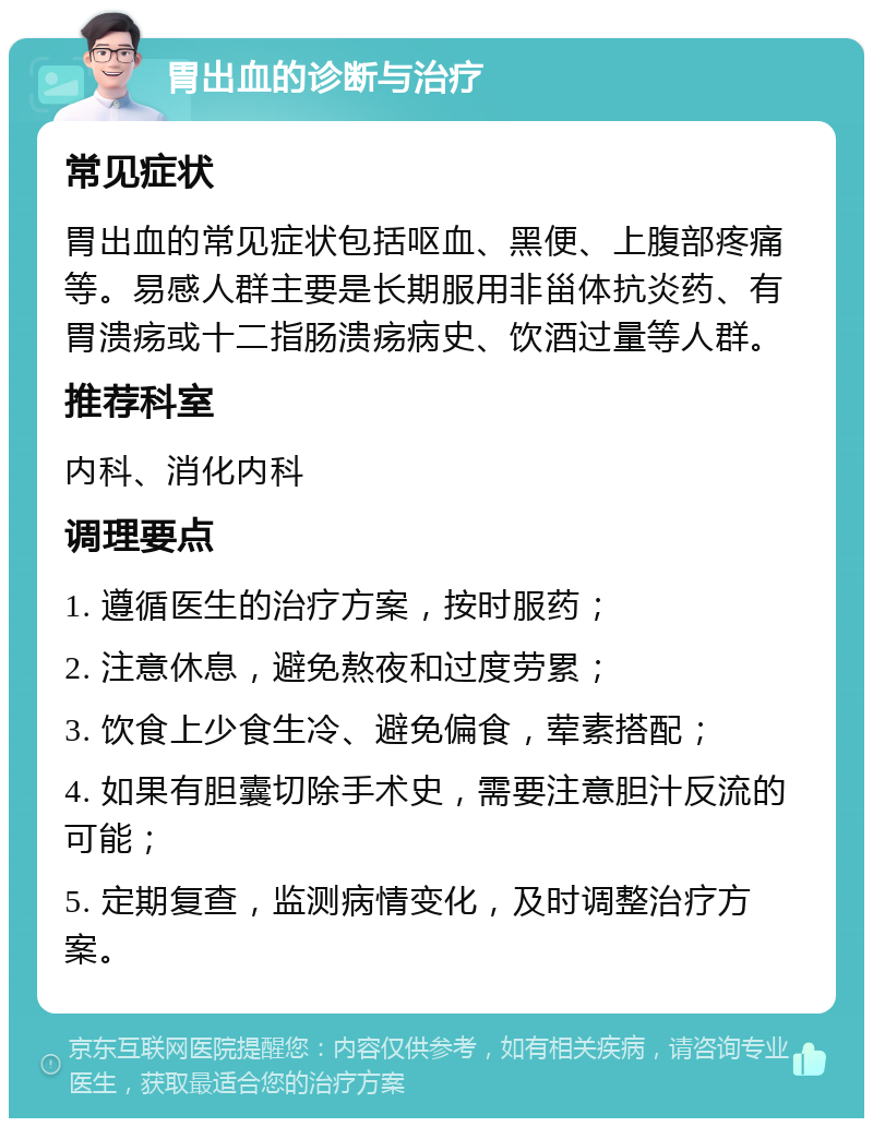 胃出血的诊断与治疗 常见症状 胃出血的常见症状包括呕血、黑便、上腹部疼痛等。易感人群主要是长期服用非甾体抗炎药、有胃溃疡或十二指肠溃疡病史、饮酒过量等人群。 推荐科室 内科、消化内科 调理要点 1. 遵循医生的治疗方案，按时服药； 2. 注意休息，避免熬夜和过度劳累； 3. 饮食上少食生冷、避免偏食，荤素搭配； 4. 如果有胆囊切除手术史，需要注意胆汁反流的可能； 5. 定期复查，监测病情变化，及时调整治疗方案。