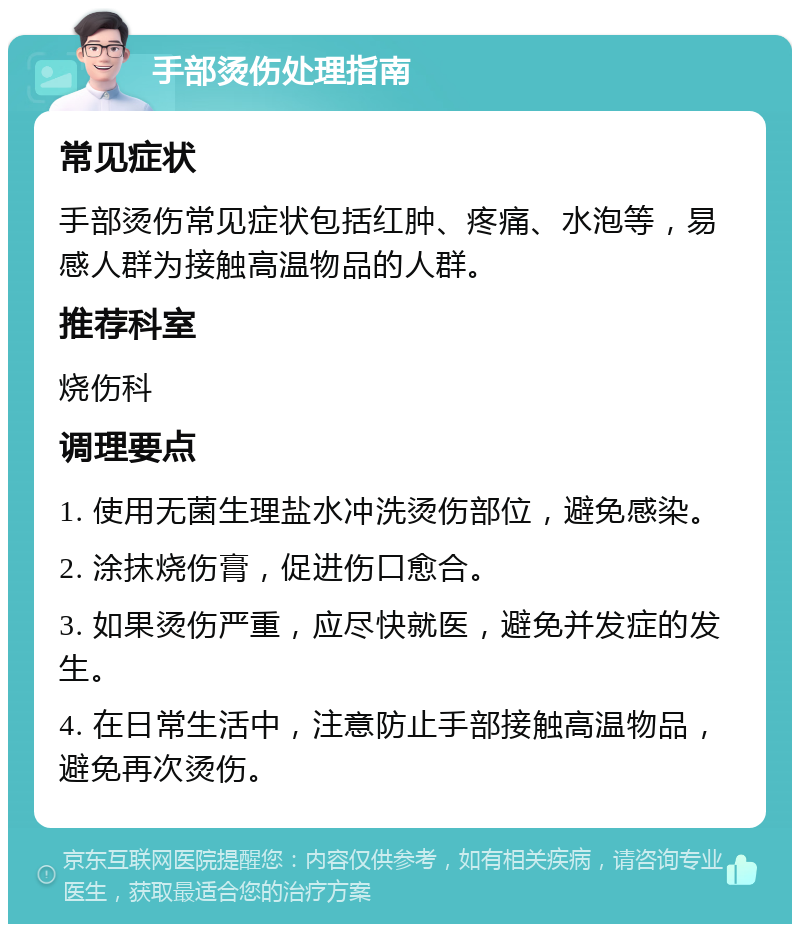 手部烫伤处理指南 常见症状 手部烫伤常见症状包括红肿、疼痛、水泡等，易感人群为接触高温物品的人群。 推荐科室 烧伤科 调理要点 1. 使用无菌生理盐水冲洗烫伤部位，避免感染。 2. 涂抹烧伤膏，促进伤口愈合。 3. 如果烫伤严重，应尽快就医，避免并发症的发生。 4. 在日常生活中，注意防止手部接触高温物品，避免再次烫伤。