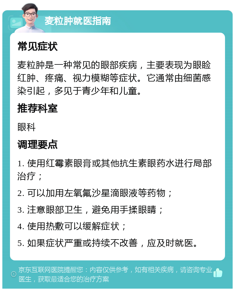 麦粒肿就医指南 常见症状 麦粒肿是一种常见的眼部疾病，主要表现为眼睑红肿、疼痛、视力模糊等症状。它通常由细菌感染引起，多见于青少年和儿童。 推荐科室 眼科 调理要点 1. 使用红霉素眼膏或其他抗生素眼药水进行局部治疗； 2. 可以加用左氧氟沙星滴眼液等药物； 3. 注意眼部卫生，避免用手揉眼睛； 4. 使用热敷可以缓解症状； 5. 如果症状严重或持续不改善，应及时就医。