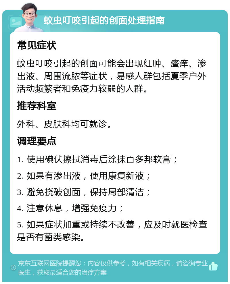 蚊虫叮咬引起的创面处理指南 常见症状 蚊虫叮咬引起的创面可能会出现红肿、瘙痒、渗出液、周围流脓等症状，易感人群包括夏季户外活动频繁者和免疫力较弱的人群。 推荐科室 外科、皮肤科均可就诊。 调理要点 1. 使用碘伏擦拭消毒后涂抹百多邦软膏； 2. 如果有渗出液，使用康复新液； 3. 避免挠破创面，保持局部清洁； 4. 注意休息，增强免疫力； 5. 如果症状加重或持续不改善，应及时就医检查是否有菌类感染。