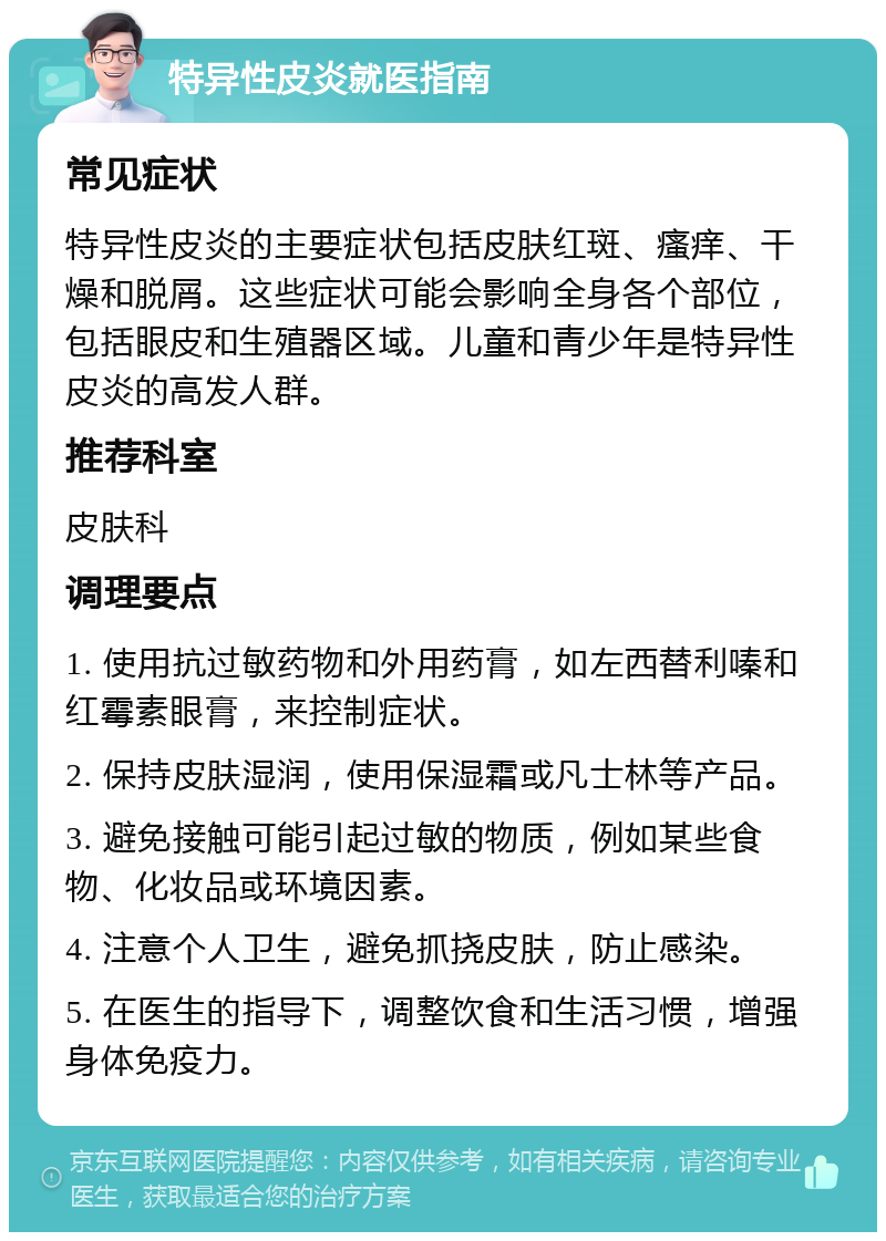 特异性皮炎就医指南 常见症状 特异性皮炎的主要症状包括皮肤红斑、瘙痒、干燥和脱屑。这些症状可能会影响全身各个部位，包括眼皮和生殖器区域。儿童和青少年是特异性皮炎的高发人群。 推荐科室 皮肤科 调理要点 1. 使用抗过敏药物和外用药膏，如左西替利嗪和红霉素眼膏，来控制症状。 2. 保持皮肤湿润，使用保湿霜或凡士林等产品。 3. 避免接触可能引起过敏的物质，例如某些食物、化妆品或环境因素。 4. 注意个人卫生，避免抓挠皮肤，防止感染。 5. 在医生的指导下，调整饮食和生活习惯，增强身体免疫力。