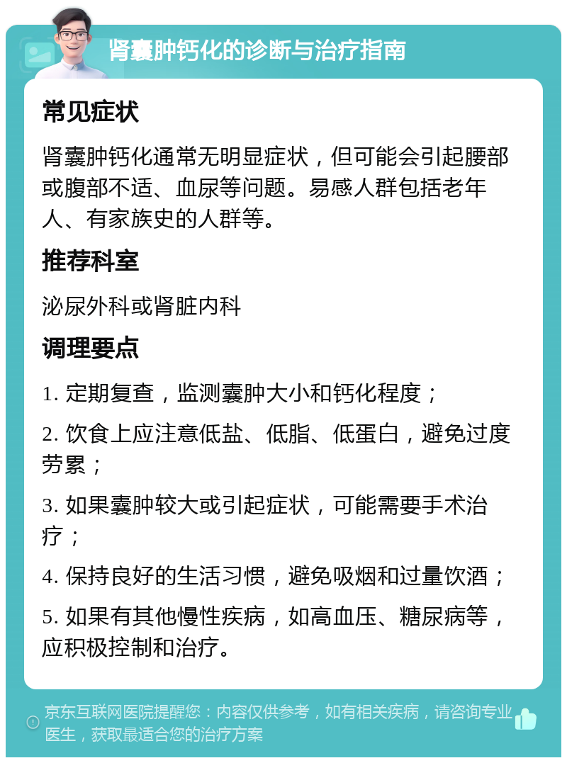 肾囊肿钙化的诊断与治疗指南 常见症状 肾囊肿钙化通常无明显症状，但可能会引起腰部或腹部不适、血尿等问题。易感人群包括老年人、有家族史的人群等。 推荐科室 泌尿外科或肾脏内科 调理要点 1. 定期复查，监测囊肿大小和钙化程度； 2. 饮食上应注意低盐、低脂、低蛋白，避免过度劳累； 3. 如果囊肿较大或引起症状，可能需要手术治疗； 4. 保持良好的生活习惯，避免吸烟和过量饮酒； 5. 如果有其他慢性疾病，如高血压、糖尿病等，应积极控制和治疗。