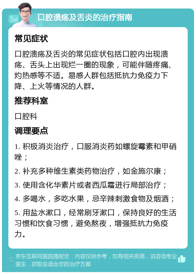 口腔溃疡及舌炎的治疗指南 常见症状 口腔溃疡及舌炎的常见症状包括口腔内出现溃疡、舌头上出现烂一圈的现象，可能伴随疼痛、灼热感等不适。易感人群包括抵抗力免疫力下降、上火等情况的人群。 推荐科室 口腔科 调理要点 1. 积极消炎治疗，口服消炎药如螺旋霉素和甲硝唑； 2. 补充多种维生素类药物治疗，如金施尔康； 3. 使用含化华素片或者西瓜霜进行局部治疗； 4. 多喝水，多吃水果，忌辛辣刺激食物及烟酒； 5. 用盐水漱口，经常刷牙漱口，保持良好的生活习惯和饮食习惯，避免熬夜，增强抵抗力免疫力。