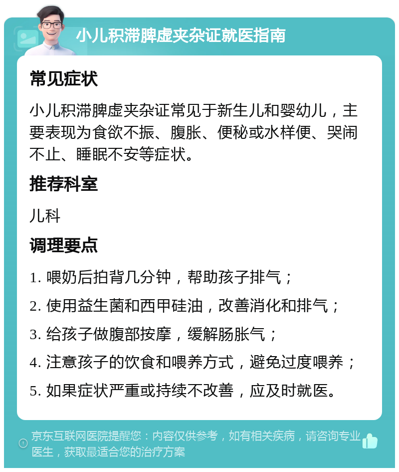 小儿积滞脾虚夹杂证就医指南 常见症状 小儿积滞脾虚夹杂证常见于新生儿和婴幼儿，主要表现为食欲不振、腹胀、便秘或水样便、哭闹不止、睡眠不安等症状。 推荐科室 儿科 调理要点 1. 喂奶后拍背几分钟，帮助孩子排气； 2. 使用益生菌和西甲硅油，改善消化和排气； 3. 给孩子做腹部按摩，缓解肠胀气； 4. 注意孩子的饮食和喂养方式，避免过度喂养； 5. 如果症状严重或持续不改善，应及时就医。