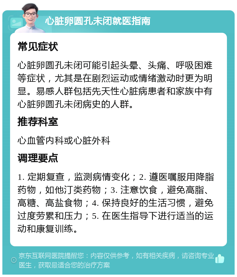 心脏卵圆孔未闭就医指南 常见症状 心脏卵圆孔未闭可能引起头晕、头痛、呼吸困难等症状，尤其是在剧烈运动或情绪激动时更为明显。易感人群包括先天性心脏病患者和家族中有心脏卵圆孔未闭病史的人群。 推荐科室 心血管内科或心脏外科 调理要点 1. 定期复查，监测病情变化；2. 遵医嘱服用降脂药物，如他汀类药物；3. 注意饮食，避免高脂、高糖、高盐食物；4. 保持良好的生活习惯，避免过度劳累和压力；5. 在医生指导下进行适当的运动和康复训练。