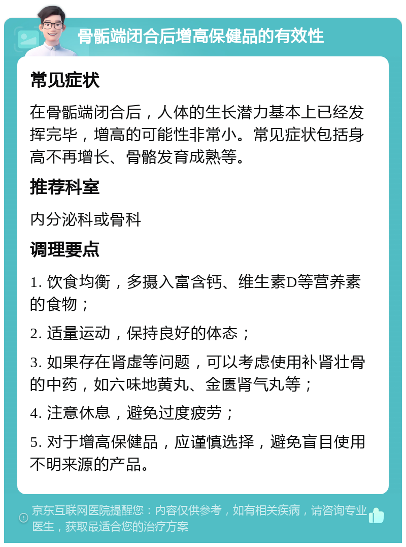 骨骺端闭合后增高保健品的有效性 常见症状 在骨骺端闭合后，人体的生长潜力基本上已经发挥完毕，增高的可能性非常小。常见症状包括身高不再增长、骨骼发育成熟等。 推荐科室 内分泌科或骨科 调理要点 1. 饮食均衡，多摄入富含钙、维生素D等营养素的食物； 2. 适量运动，保持良好的体态； 3. 如果存在肾虚等问题，可以考虑使用补肾壮骨的中药，如六味地黄丸、金匮肾气丸等； 4. 注意休息，避免过度疲劳； 5. 对于增高保健品，应谨慎选择，避免盲目使用不明来源的产品。