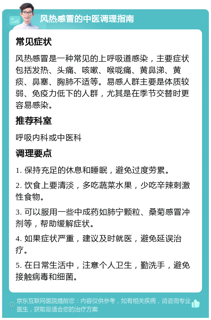 风热感冒的中医调理指南 常见症状 风热感冒是一种常见的上呼吸道感染，主要症状包括发热、头痛、咳嗽、喉咙痛、黄鼻涕、黄痰、鼻塞、胸肺不适等。易感人群主要是体质较弱、免疫力低下的人群，尤其是在季节交替时更容易感染。 推荐科室 呼吸内科或中医科 调理要点 1. 保持充足的休息和睡眠，避免过度劳累。 2. 饮食上要清淡，多吃蔬菜水果，少吃辛辣刺激性食物。 3. 可以服用一些中成药如肺宁颗粒、桑菊感冒冲剂等，帮助缓解症状。 4. 如果症状严重，建议及时就医，避免延误治疗。 5. 在日常生活中，注意个人卫生，勤洗手，避免接触病毒和细菌。