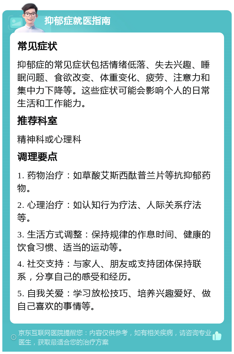 抑郁症就医指南 常见症状 抑郁症的常见症状包括情绪低落、失去兴趣、睡眠问题、食欲改变、体重变化、疲劳、注意力和集中力下降等。这些症状可能会影响个人的日常生活和工作能力。 推荐科室 精神科或心理科 调理要点 1. 药物治疗：如草酸艾斯西酞普兰片等抗抑郁药物。 2. 心理治疗：如认知行为疗法、人际关系疗法等。 3. 生活方式调整：保持规律的作息时间、健康的饮食习惯、适当的运动等。 4. 社交支持：与家人、朋友或支持团体保持联系，分享自己的感受和经历。 5. 自我关爱：学习放松技巧、培养兴趣爱好、做自己喜欢的事情等。