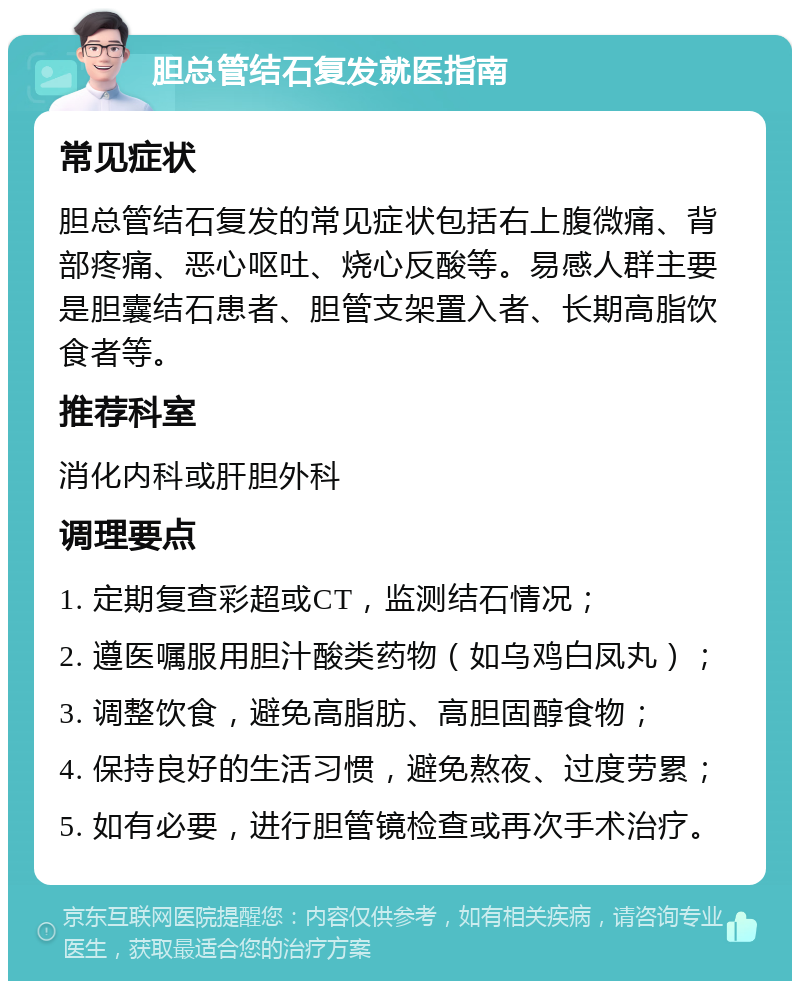 胆总管结石复发就医指南 常见症状 胆总管结石复发的常见症状包括右上腹微痛、背部疼痛、恶心呕吐、烧心反酸等。易感人群主要是胆囊结石患者、胆管支架置入者、长期高脂饮食者等。 推荐科室 消化内科或肝胆外科 调理要点 1. 定期复查彩超或CT，监测结石情况； 2. 遵医嘱服用胆汁酸类药物（如乌鸡白凤丸）； 3. 调整饮食，避免高脂肪、高胆固醇食物； 4. 保持良好的生活习惯，避免熬夜、过度劳累； 5. 如有必要，进行胆管镜检查或再次手术治疗。