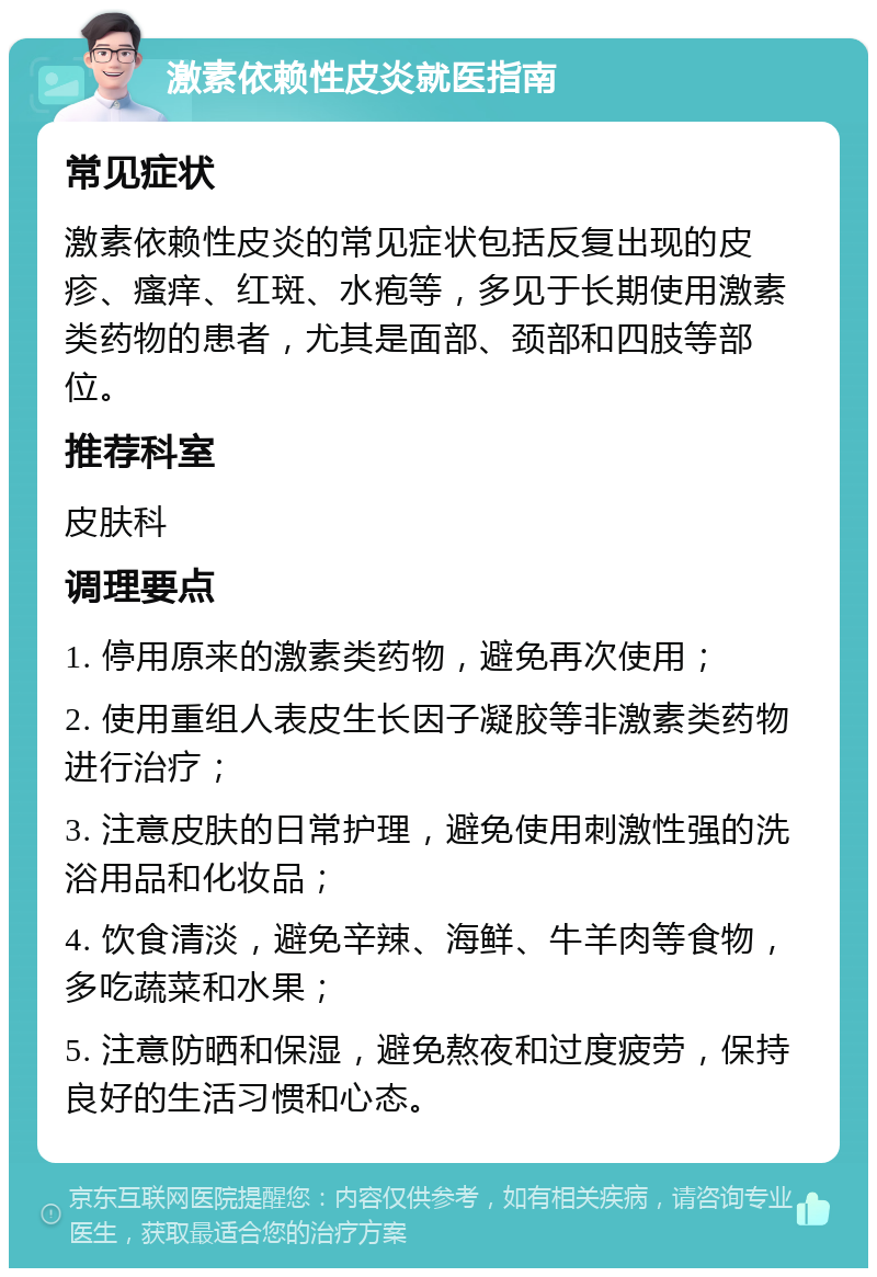 激素依赖性皮炎就医指南 常见症状 激素依赖性皮炎的常见症状包括反复出现的皮疹、瘙痒、红斑、水疱等，多见于长期使用激素类药物的患者，尤其是面部、颈部和四肢等部位。 推荐科室 皮肤科 调理要点 1. 停用原来的激素类药物，避免再次使用； 2. 使用重组人表皮生长因子凝胶等非激素类药物进行治疗； 3. 注意皮肤的日常护理，避免使用刺激性强的洗浴用品和化妆品； 4. 饮食清淡，避免辛辣、海鲜、牛羊肉等食物，多吃蔬菜和水果； 5. 注意防晒和保湿，避免熬夜和过度疲劳，保持良好的生活习惯和心态。