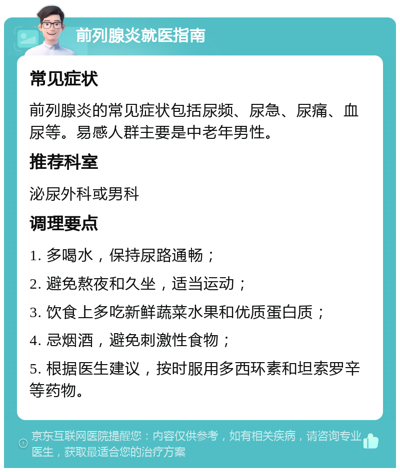 前列腺炎就医指南 常见症状 前列腺炎的常见症状包括尿频、尿急、尿痛、血尿等。易感人群主要是中老年男性。 推荐科室 泌尿外科或男科 调理要点 1. 多喝水，保持尿路通畅； 2. 避免熬夜和久坐，适当运动； 3. 饮食上多吃新鲜蔬菜水果和优质蛋白质； 4. 忌烟酒，避免刺激性食物； 5. 根据医生建议，按时服用多西环素和坦索罗辛等药物。