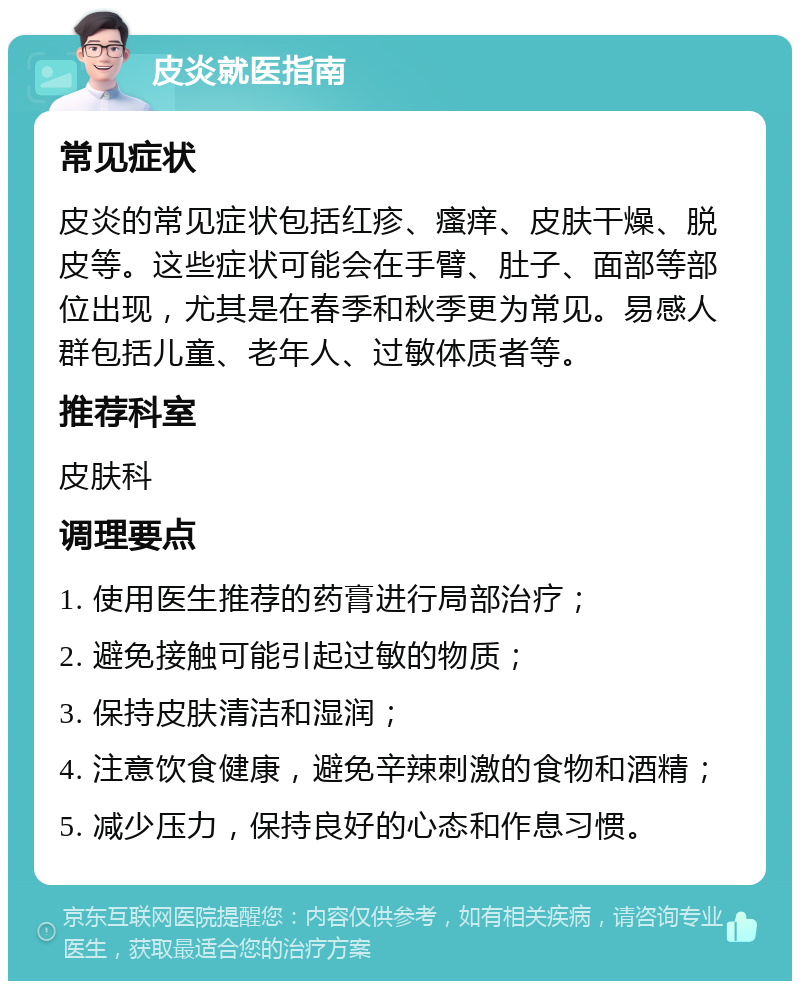 皮炎就医指南 常见症状 皮炎的常见症状包括红疹、瘙痒、皮肤干燥、脱皮等。这些症状可能会在手臂、肚子、面部等部位出现，尤其是在春季和秋季更为常见。易感人群包括儿童、老年人、过敏体质者等。 推荐科室 皮肤科 调理要点 1. 使用医生推荐的药膏进行局部治疗； 2. 避免接触可能引起过敏的物质； 3. 保持皮肤清洁和湿润； 4. 注意饮食健康，避免辛辣刺激的食物和酒精； 5. 减少压力，保持良好的心态和作息习惯。