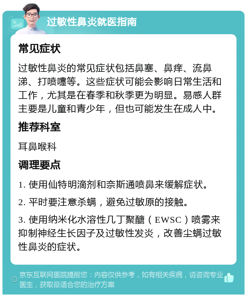 过敏性鼻炎就医指南 常见症状 过敏性鼻炎的常见症状包括鼻塞、鼻痒、流鼻涕、打喷嚏等。这些症状可能会影响日常生活和工作，尤其是在春季和秋季更为明显。易感人群主要是儿童和青少年，但也可能发生在成人中。 推荐科室 耳鼻喉科 调理要点 1. 使用仙特明滴剂和奈斯通喷鼻来缓解症状。 2. 平时要注意杀螨，避免过敏原的接触。 3. 使用纳米化水溶性几丁聚醣（EWSC）喷雾来抑制神经生长因子及过敏性发炎，改善尘螨过敏性鼻炎的症状。