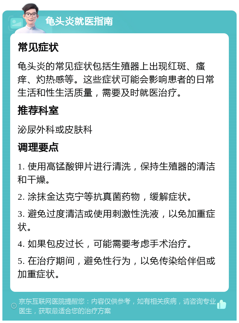 龟头炎就医指南 常见症状 龟头炎的常见症状包括生殖器上出现红斑、瘙痒、灼热感等。这些症状可能会影响患者的日常生活和性生活质量，需要及时就医治疗。 推荐科室 泌尿外科或皮肤科 调理要点 1. 使用高锰酸钾片进行清洗，保持生殖器的清洁和干燥。 2. 涂抹金达克宁等抗真菌药物，缓解症状。 3. 避免过度清洁或使用刺激性洗液，以免加重症状。 4. 如果包皮过长，可能需要考虑手术治疗。 5. 在治疗期间，避免性行为，以免传染给伴侣或加重症状。