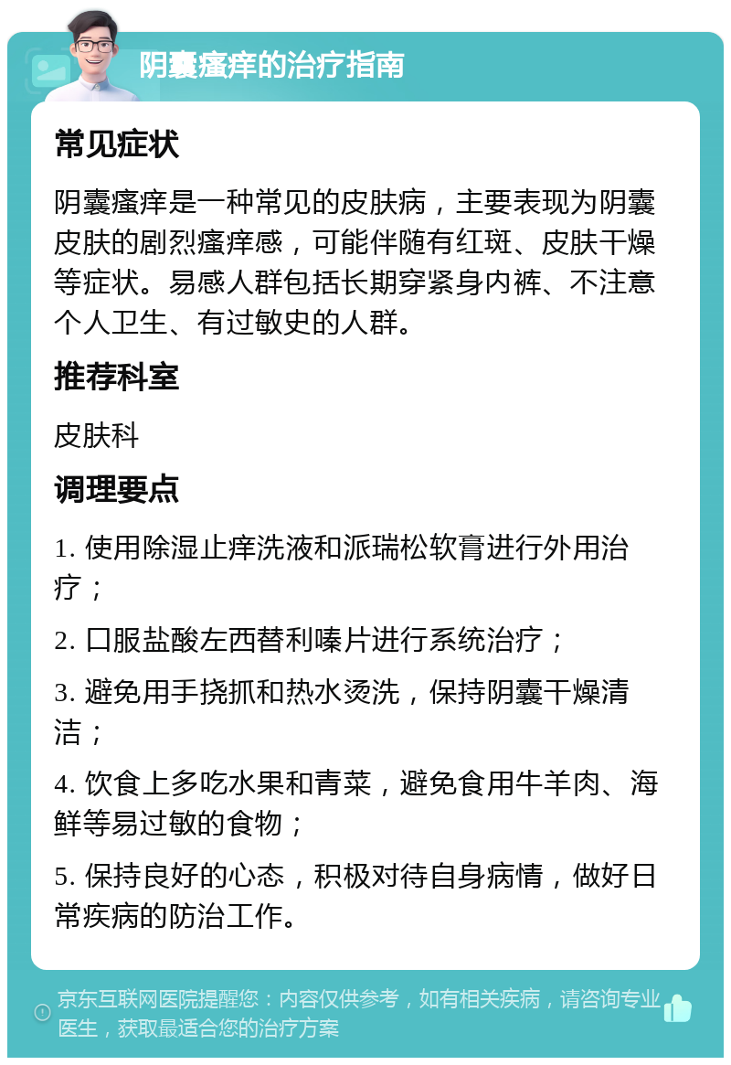 阴囊瘙痒的治疗指南 常见症状 阴囊瘙痒是一种常见的皮肤病，主要表现为阴囊皮肤的剧烈瘙痒感，可能伴随有红斑、皮肤干燥等症状。易感人群包括长期穿紧身内裤、不注意个人卫生、有过敏史的人群。 推荐科室 皮肤科 调理要点 1. 使用除湿止痒洗液和派瑞松软膏进行外用治疗； 2. 口服盐酸左西替利嗪片进行系统治疗； 3. 避免用手挠抓和热水烫洗，保持阴囊干燥清洁； 4. 饮食上多吃水果和青菜，避免食用牛羊肉、海鲜等易过敏的食物； 5. 保持良好的心态，积极对待自身病情，做好日常疾病的防治工作。