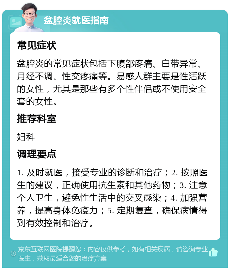 盆腔炎就医指南 常见症状 盆腔炎的常见症状包括下腹部疼痛、白带异常、月经不调、性交疼痛等。易感人群主要是性活跃的女性，尤其是那些有多个性伴侣或不使用安全套的女性。 推荐科室 妇科 调理要点 1. 及时就医，接受专业的诊断和治疗；2. 按照医生的建议，正确使用抗生素和其他药物；3. 注意个人卫生，避免性生活中的交叉感染；4. 加强营养，提高身体免疫力；5. 定期复查，确保病情得到有效控制和治疗。