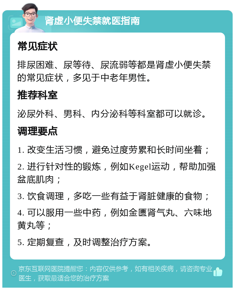 肾虚小便失禁就医指南 常见症状 排尿困难、尿等待、尿流弱等都是肾虚小便失禁的常见症状，多见于中老年男性。 推荐科室 泌尿外科、男科、内分泌科等科室都可以就诊。 调理要点 1. 改变生活习惯，避免过度劳累和长时间坐着； 2. 进行针对性的锻炼，例如Kegel运动，帮助加强盆底肌肉； 3. 饮食调理，多吃一些有益于肾脏健康的食物； 4. 可以服用一些中药，例如金匮肾气丸、六味地黄丸等； 5. 定期复查，及时调整治疗方案。