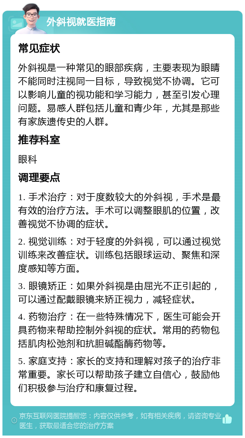 外斜视就医指南 常见症状 外斜视是一种常见的眼部疾病，主要表现为眼睛不能同时注视同一目标，导致视觉不协调。它可以影响儿童的视功能和学习能力，甚至引发心理问题。易感人群包括儿童和青少年，尤其是那些有家族遗传史的人群。 推荐科室 眼科 调理要点 1. 手术治疗：对于度数较大的外斜视，手术是最有效的治疗方法。手术可以调整眼肌的位置，改善视觉不协调的症状。 2. 视觉训练：对于轻度的外斜视，可以通过视觉训练来改善症状。训练包括眼球运动、聚焦和深度感知等方面。 3. 眼镜矫正：如果外斜视是由屈光不正引起的，可以通过配戴眼镜来矫正视力，减轻症状。 4. 药物治疗：在一些特殊情况下，医生可能会开具药物来帮助控制外斜视的症状。常用的药物包括肌肉松弛剂和抗胆碱酯酶药物等。 5. 家庭支持：家长的支持和理解对孩子的治疗非常重要。家长可以帮助孩子建立自信心，鼓励他们积极参与治疗和康复过程。