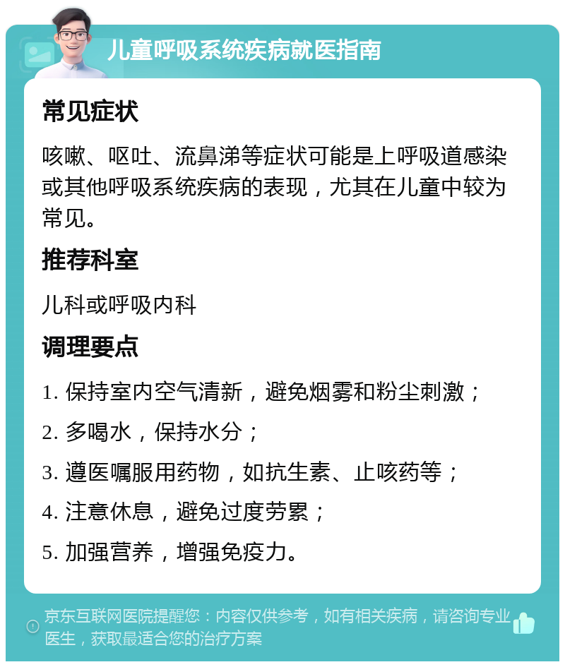 儿童呼吸系统疾病就医指南 常见症状 咳嗽、呕吐、流鼻涕等症状可能是上呼吸道感染或其他呼吸系统疾病的表现，尤其在儿童中较为常见。 推荐科室 儿科或呼吸内科 调理要点 1. 保持室内空气清新，避免烟雾和粉尘刺激； 2. 多喝水，保持水分； 3. 遵医嘱服用药物，如抗生素、止咳药等； 4. 注意休息，避免过度劳累； 5. 加强营养，增强免疫力。