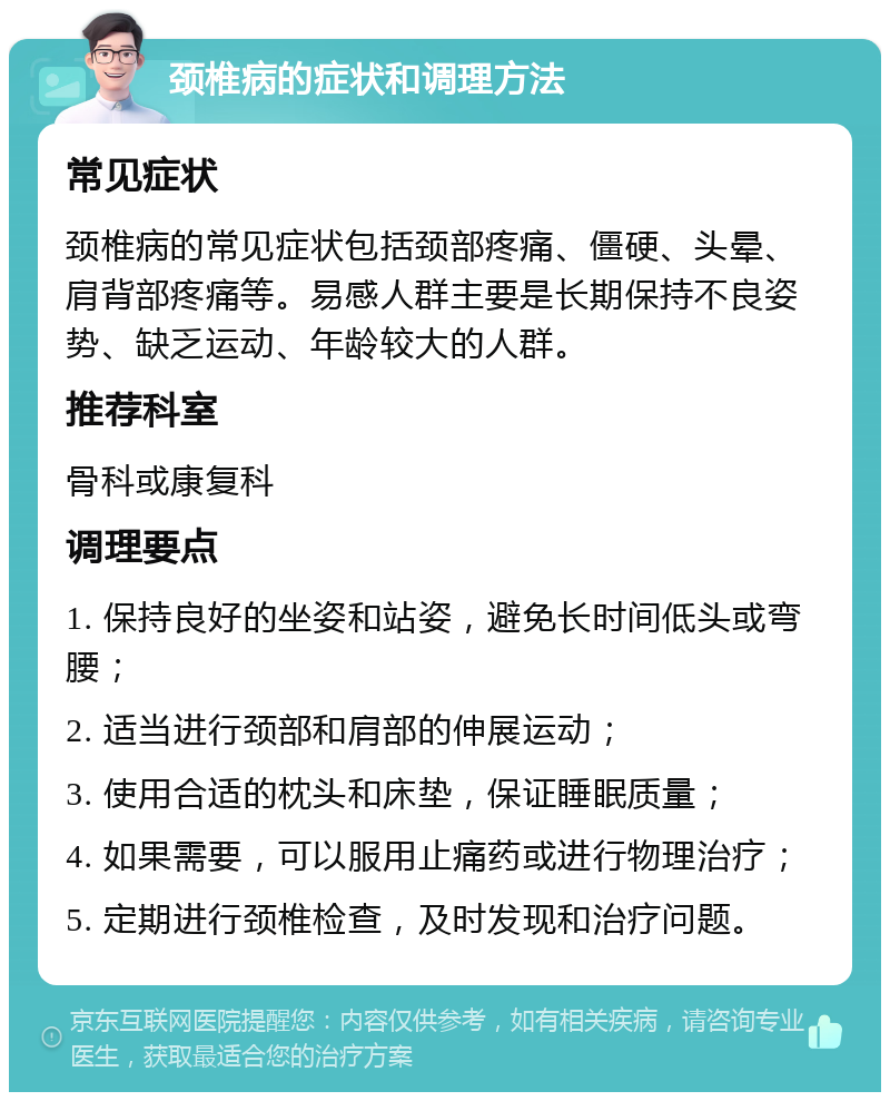 颈椎病的症状和调理方法 常见症状 颈椎病的常见症状包括颈部疼痛、僵硬、头晕、肩背部疼痛等。易感人群主要是长期保持不良姿势、缺乏运动、年龄较大的人群。 推荐科室 骨科或康复科 调理要点 1. 保持良好的坐姿和站姿，避免长时间低头或弯腰； 2. 适当进行颈部和肩部的伸展运动； 3. 使用合适的枕头和床垫，保证睡眠质量； 4. 如果需要，可以服用止痛药或进行物理治疗； 5. 定期进行颈椎检查，及时发现和治疗问题。