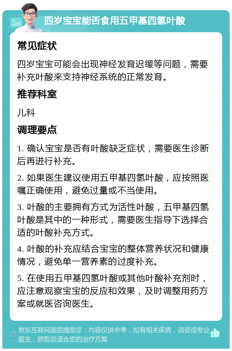 四岁宝宝能否食用五甲基四氢叶酸 常见症状 四岁宝宝可能会出现神经发育迟缓等问题，需要补充叶酸来支持神经系统的正常发育。 推荐科室 儿科 调理要点 1. 确认宝宝是否有叶酸缺乏症状，需要医生诊断后再进行补充。 2. 如果医生建议使用五甲基四氢叶酸，应按照医嘱正确使用，避免过量或不当使用。 3. 叶酸的主要拥有方式为活性叶酸，五甲基四氢叶酸是其中的一种形式，需要医生指导下选择合适的叶酸补充方式。 4. 叶酸的补充应结合宝宝的整体营养状况和健康情况，避免单一营养素的过度补充。 5. 在使用五甲基四氢叶酸或其他叶酸补充剂时，应注意观察宝宝的反应和效果，及时调整用药方案或就医咨询医生。