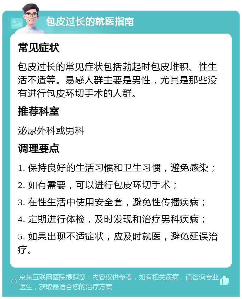 包皮过长的就医指南 常见症状 包皮过长的常见症状包括勃起时包皮堆积、性生活不适等。易感人群主要是男性，尤其是那些没有进行包皮环切手术的人群。 推荐科室 泌尿外科或男科 调理要点 1. 保持良好的生活习惯和卫生习惯，避免感染； 2. 如有需要，可以进行包皮环切手术； 3. 在性生活中使用安全套，避免性传播疾病； 4. 定期进行体检，及时发现和治疗男科疾病； 5. 如果出现不适症状，应及时就医，避免延误治疗。