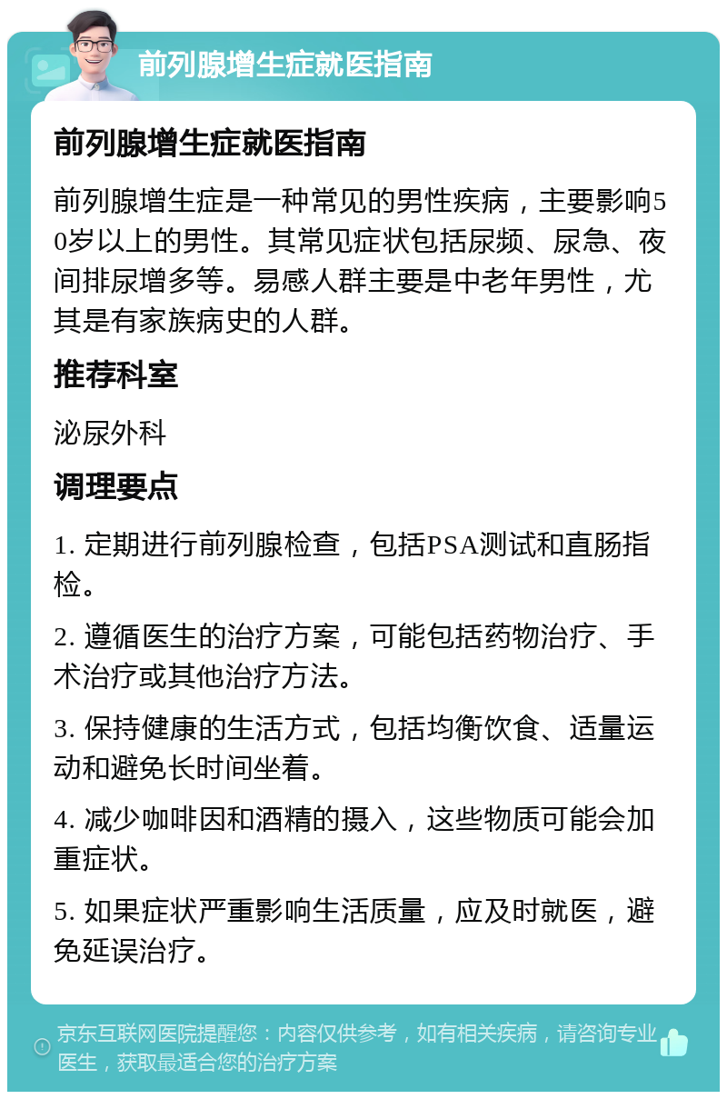 前列腺增生症就医指南 前列腺增生症就医指南 前列腺增生症是一种常见的男性疾病，主要影响50岁以上的男性。其常见症状包括尿频、尿急、夜间排尿增多等。易感人群主要是中老年男性，尤其是有家族病史的人群。 推荐科室 泌尿外科 调理要点 1. 定期进行前列腺检查，包括PSA测试和直肠指检。 2. 遵循医生的治疗方案，可能包括药物治疗、手术治疗或其他治疗方法。 3. 保持健康的生活方式，包括均衡饮食、适量运动和避免长时间坐着。 4. 减少咖啡因和酒精的摄入，这些物质可能会加重症状。 5. 如果症状严重影响生活质量，应及时就医，避免延误治疗。