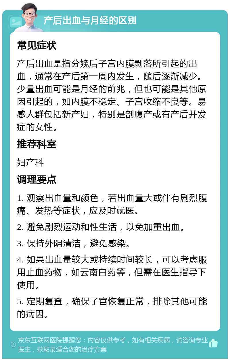 产后出血与月经的区别 常见症状 产后出血是指分娩后子宫内膜剥落所引起的出血，通常在产后第一周内发生，随后逐渐减少。少量出血可能是月经的前兆，但也可能是其他原因引起的，如内膜不稳定、子宫收缩不良等。易感人群包括新产妇，特别是剖腹产或有产后并发症的女性。 推荐科室 妇产科 调理要点 1. 观察出血量和颜色，若出血量大或伴有剧烈腹痛、发热等症状，应及时就医。 2. 避免剧烈运动和性生活，以免加重出血。 3. 保持外阴清洁，避免感染。 4. 如果出血量较大或持续时间较长，可以考虑服用止血药物，如云南白药等，但需在医生指导下使用。 5. 定期复查，确保子宫恢复正常，排除其他可能的病因。