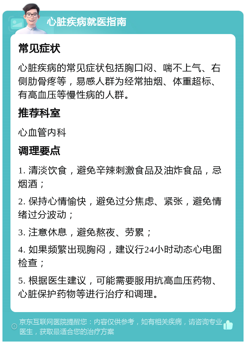 心脏疾病就医指南 常见症状 心脏疾病的常见症状包括胸口闷、喘不上气、右侧肋骨疼等，易感人群为经常抽烟、体重超标、有高血压等慢性病的人群。 推荐科室 心血管内科 调理要点 1. 清淡饮食，避免辛辣刺激食品及油炸食品，忌烟酒； 2. 保持心情愉快，避免过分焦虑、紧张，避免情绪过分波动； 3. 注意休息，避免熬夜、劳累； 4. 如果频繁出现胸闷，建议行24小时动态心电图检查； 5. 根据医生建议，可能需要服用抗高血压药物、心脏保护药物等进行治疗和调理。