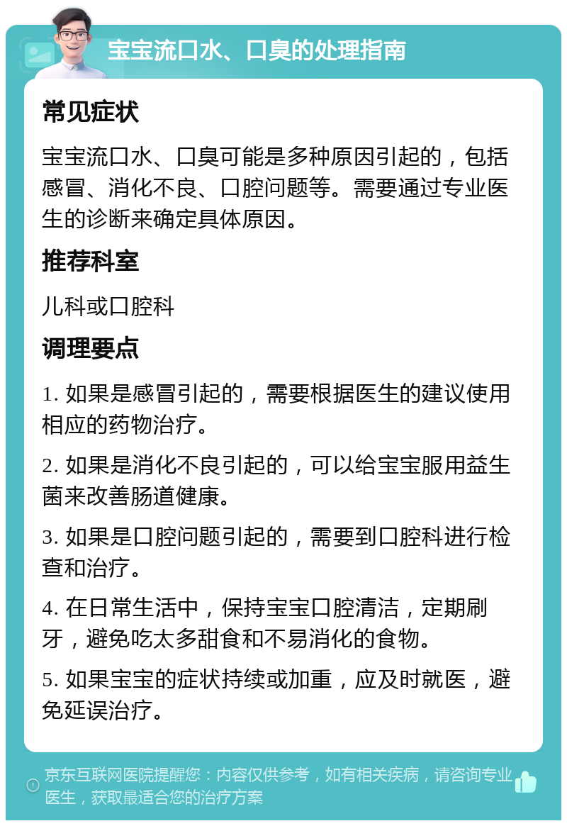 宝宝流口水、口臭的处理指南 常见症状 宝宝流口水、口臭可能是多种原因引起的，包括感冒、消化不良、口腔问题等。需要通过专业医生的诊断来确定具体原因。 推荐科室 儿科或口腔科 调理要点 1. 如果是感冒引起的，需要根据医生的建议使用相应的药物治疗。 2. 如果是消化不良引起的，可以给宝宝服用益生菌来改善肠道健康。 3. 如果是口腔问题引起的，需要到口腔科进行检查和治疗。 4. 在日常生活中，保持宝宝口腔清洁，定期刷牙，避免吃太多甜食和不易消化的食物。 5. 如果宝宝的症状持续或加重，应及时就医，避免延误治疗。