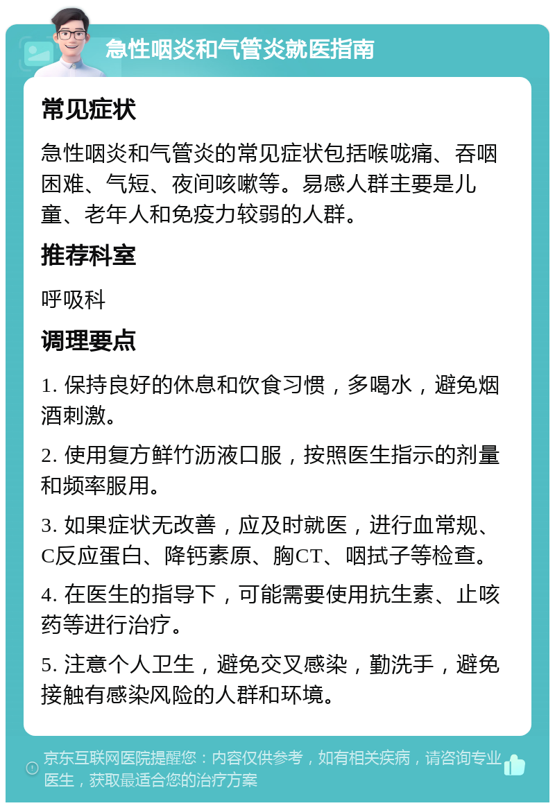 急性咽炎和气管炎就医指南 常见症状 急性咽炎和气管炎的常见症状包括喉咙痛、吞咽困难、气短、夜间咳嗽等。易感人群主要是儿童、老年人和免疫力较弱的人群。 推荐科室 呼吸科 调理要点 1. 保持良好的休息和饮食习惯，多喝水，避免烟酒刺激。 2. 使用复方鲜竹沥液口服，按照医生指示的剂量和频率服用。 3. 如果症状无改善，应及时就医，进行血常规、C反应蛋白、降钙素原、胸CT、咽拭子等检查。 4. 在医生的指导下，可能需要使用抗生素、止咳药等进行治疗。 5. 注意个人卫生，避免交叉感染，勤洗手，避免接触有感染风险的人群和环境。