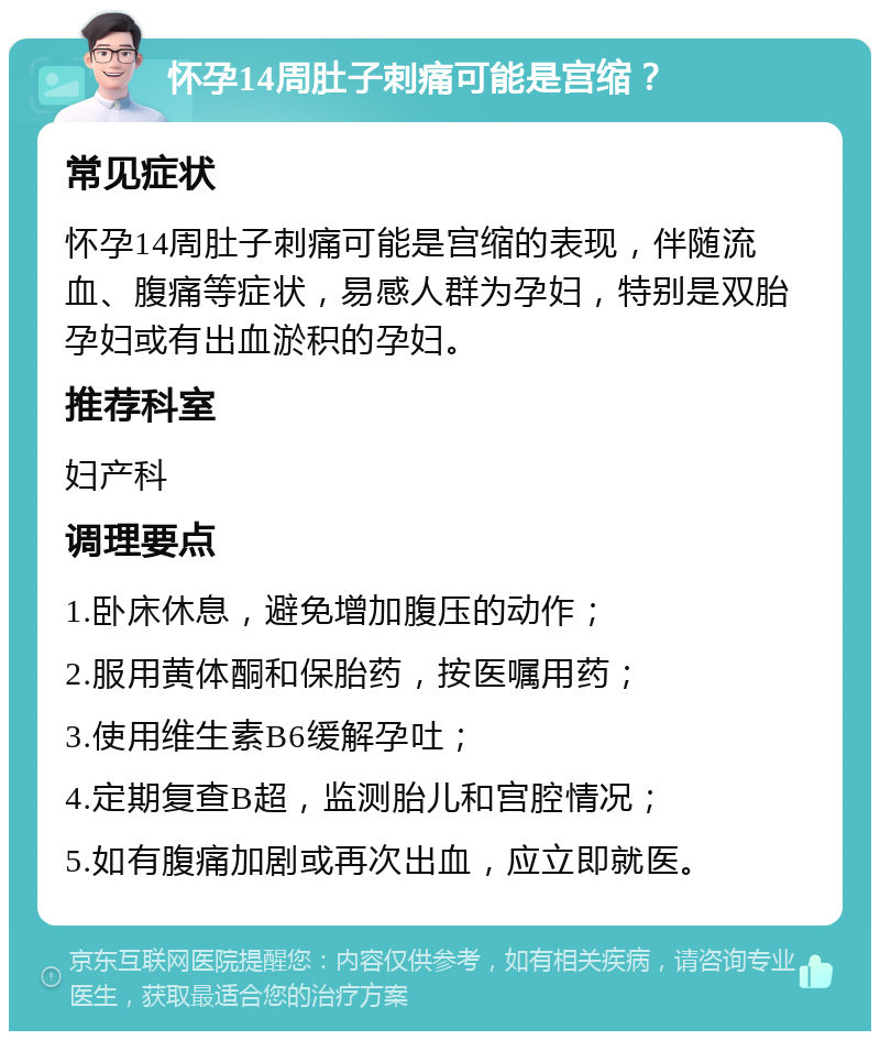 怀孕14周肚子刺痛可能是宫缩？ 常见症状 怀孕14周肚子刺痛可能是宫缩的表现，伴随流血、腹痛等症状，易感人群为孕妇，特别是双胎孕妇或有出血淤积的孕妇。 推荐科室 妇产科 调理要点 1.卧床休息，避免增加腹压的动作； 2.服用黄体酮和保胎药，按医嘱用药； 3.使用维生素B6缓解孕吐； 4.定期复查B超，监测胎儿和宫腔情况； 5.如有腹痛加剧或再次出血，应立即就医。