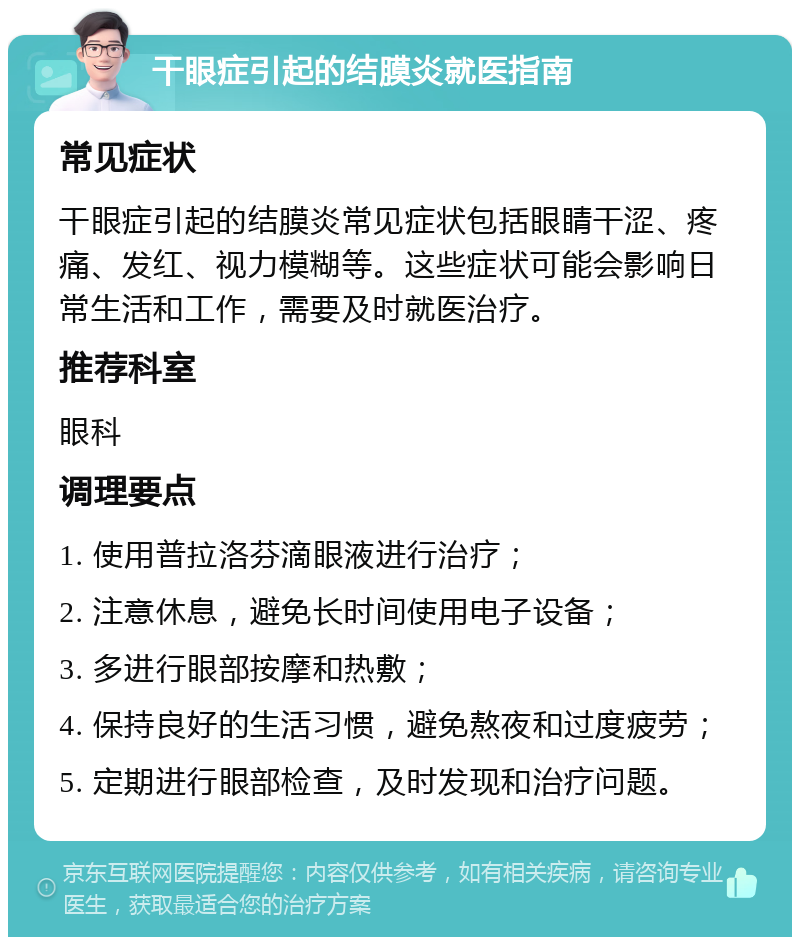 干眼症引起的结膜炎就医指南 常见症状 干眼症引起的结膜炎常见症状包括眼睛干涩、疼痛、发红、视力模糊等。这些症状可能会影响日常生活和工作，需要及时就医治疗。 推荐科室 眼科 调理要点 1. 使用普拉洛芬滴眼液进行治疗； 2. 注意休息，避免长时间使用电子设备； 3. 多进行眼部按摩和热敷； 4. 保持良好的生活习惯，避免熬夜和过度疲劳； 5. 定期进行眼部检查，及时发现和治疗问题。