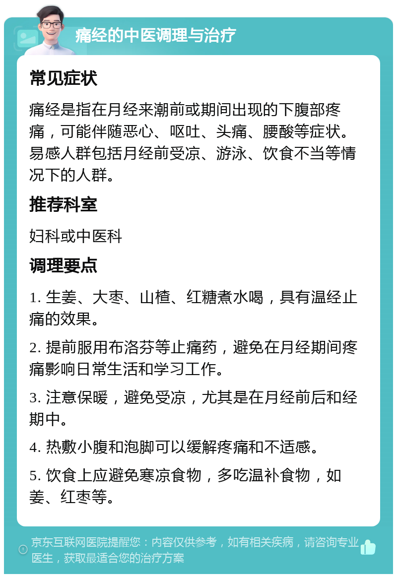 痛经的中医调理与治疗 常见症状 痛经是指在月经来潮前或期间出现的下腹部疼痛，可能伴随恶心、呕吐、头痛、腰酸等症状。易感人群包括月经前受凉、游泳、饮食不当等情况下的人群。 推荐科室 妇科或中医科 调理要点 1. 生姜、大枣、山楂、红糖煮水喝，具有温经止痛的效果。 2. 提前服用布洛芬等止痛药，避免在月经期间疼痛影响日常生活和学习工作。 3. 注意保暖，避免受凉，尤其是在月经前后和经期中。 4. 热敷小腹和泡脚可以缓解疼痛和不适感。 5. 饮食上应避免寒凉食物，多吃温补食物，如姜、红枣等。