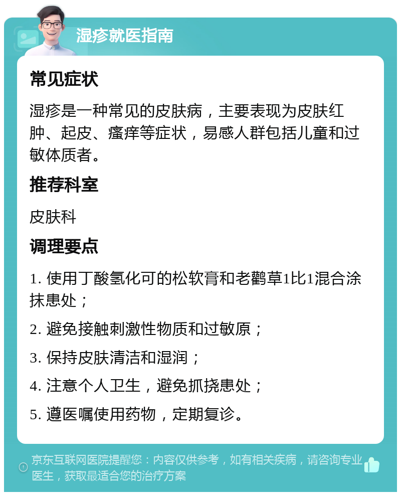 湿疹就医指南 常见症状 湿疹是一种常见的皮肤病，主要表现为皮肤红肿、起皮、瘙痒等症状，易感人群包括儿童和过敏体质者。 推荐科室 皮肤科 调理要点 1. 使用丁酸氢化可的松软膏和老鹳草1比1混合涂抹患处； 2. 避免接触刺激性物质和过敏原； 3. 保持皮肤清洁和湿润； 4. 注意个人卫生，避免抓挠患处； 5. 遵医嘱使用药物，定期复诊。