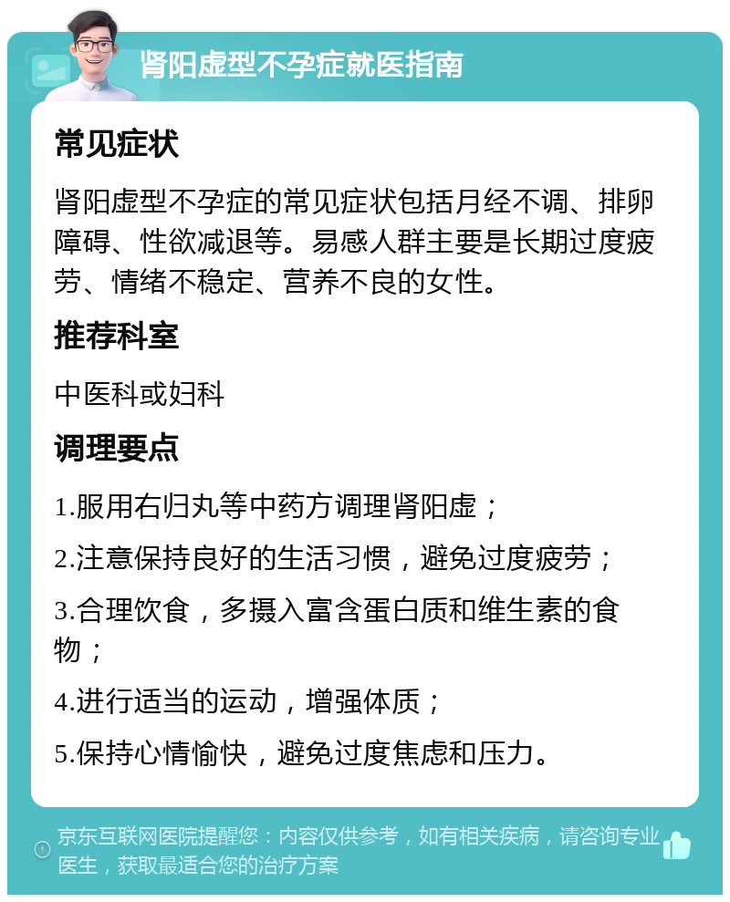 肾阳虚型不孕症就医指南 常见症状 肾阳虚型不孕症的常见症状包括月经不调、排卵障碍、性欲减退等。易感人群主要是长期过度疲劳、情绪不稳定、营养不良的女性。 推荐科室 中医科或妇科 调理要点 1.服用右归丸等中药方调理肾阳虚； 2.注意保持良好的生活习惯，避免过度疲劳； 3.合理饮食，多摄入富含蛋白质和维生素的食物； 4.进行适当的运动，增强体质； 5.保持心情愉快，避免过度焦虑和压力。