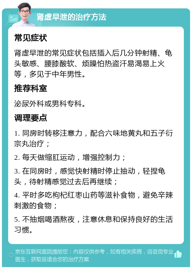 肾虚早泄的治疗方法 常见症状 肾虚早泄的常见症状包括插入后几分钟射精、龟头敏感、腰膝酸软、烦躁怕热盗汗易渴易上火等，多见于中年男性。 推荐科室 泌尿外科或男科专科。 调理要点 1. 同房时转移注意力，配合六味地黄丸和五子衍宗丸治疗； 2. 每天做缩肛运动，增强控制力； 3. 在同房时，感觉快射精时停止抽动，轻捏龟头，待射精感觉过去后再继续； 4. 平时多吃枸杞红枣山药等滋补食物，避免辛辣刺激的食物； 5. 不抽烟喝酒熬夜，注意休息和保持良好的生活习惯。