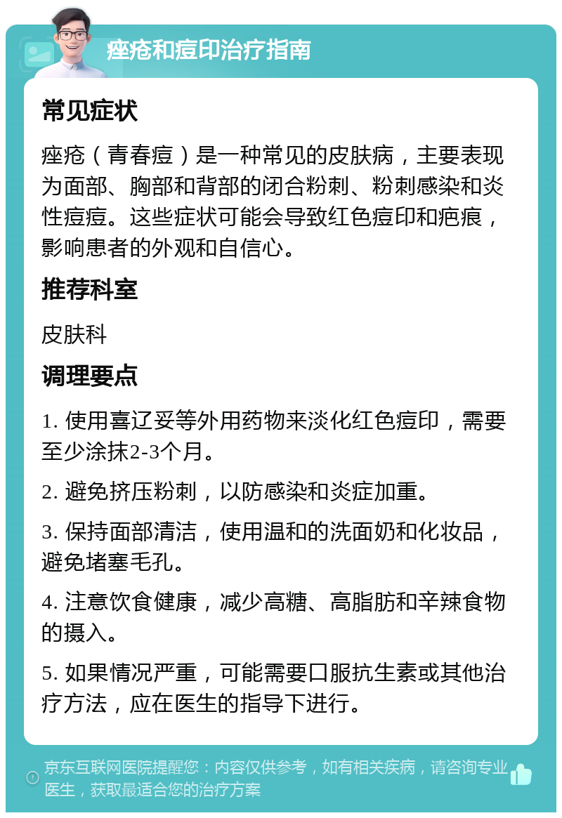 痤疮和痘印治疗指南 常见症状 痤疮（青春痘）是一种常见的皮肤病，主要表现为面部、胸部和背部的闭合粉刺、粉刺感染和炎性痘痘。这些症状可能会导致红色痘印和疤痕，影响患者的外观和自信心。 推荐科室 皮肤科 调理要点 1. 使用喜辽妥等外用药物来淡化红色痘印，需要至少涂抹2-3个月。 2. 避免挤压粉刺，以防感染和炎症加重。 3. 保持面部清洁，使用温和的洗面奶和化妆品，避免堵塞毛孔。 4. 注意饮食健康，减少高糖、高脂肪和辛辣食物的摄入。 5. 如果情况严重，可能需要口服抗生素或其他治疗方法，应在医生的指导下进行。