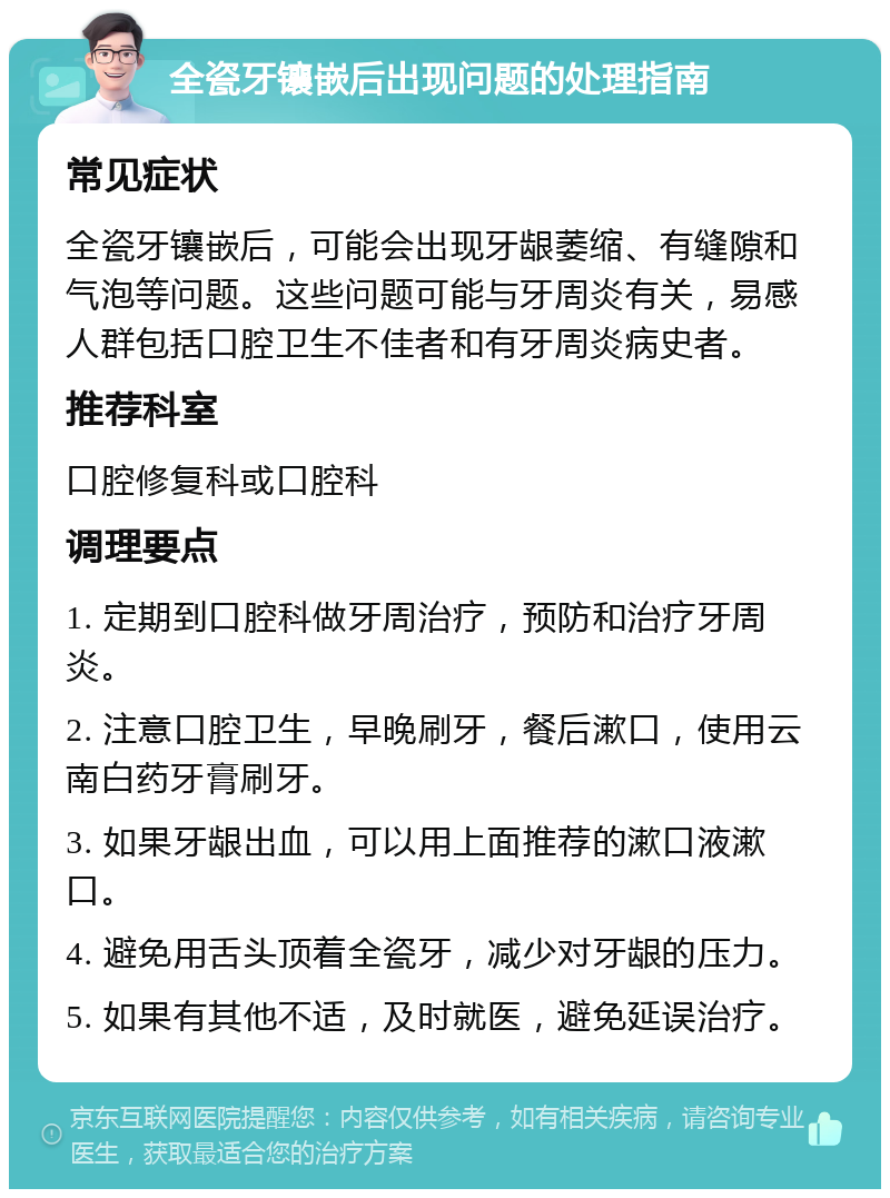 全瓷牙镶嵌后出现问题的处理指南 常见症状 全瓷牙镶嵌后，可能会出现牙龈萎缩、有缝隙和气泡等问题。这些问题可能与牙周炎有关，易感人群包括口腔卫生不佳者和有牙周炎病史者。 推荐科室 口腔修复科或口腔科 调理要点 1. 定期到口腔科做牙周治疗，预防和治疗牙周炎。 2. 注意口腔卫生，早晚刷牙，餐后漱口，使用云南白药牙膏刷牙。 3. 如果牙龈出血，可以用上面推荐的漱口液漱口。 4. 避免用舌头顶着全瓷牙，减少对牙龈的压力。 5. 如果有其他不适，及时就医，避免延误治疗。