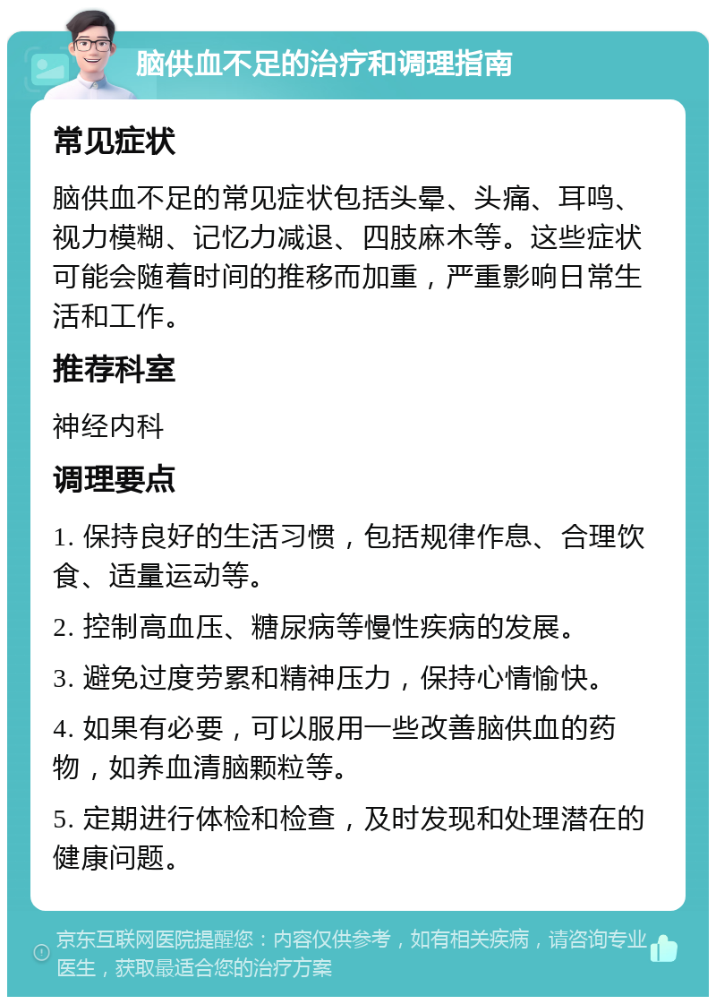 脑供血不足的治疗和调理指南 常见症状 脑供血不足的常见症状包括头晕、头痛、耳鸣、视力模糊、记忆力减退、四肢麻木等。这些症状可能会随着时间的推移而加重，严重影响日常生活和工作。 推荐科室 神经内科 调理要点 1. 保持良好的生活习惯，包括规律作息、合理饮食、适量运动等。 2. 控制高血压、糖尿病等慢性疾病的发展。 3. 避免过度劳累和精神压力，保持心情愉快。 4. 如果有必要，可以服用一些改善脑供血的药物，如养血清脑颗粒等。 5. 定期进行体检和检查，及时发现和处理潜在的健康问题。