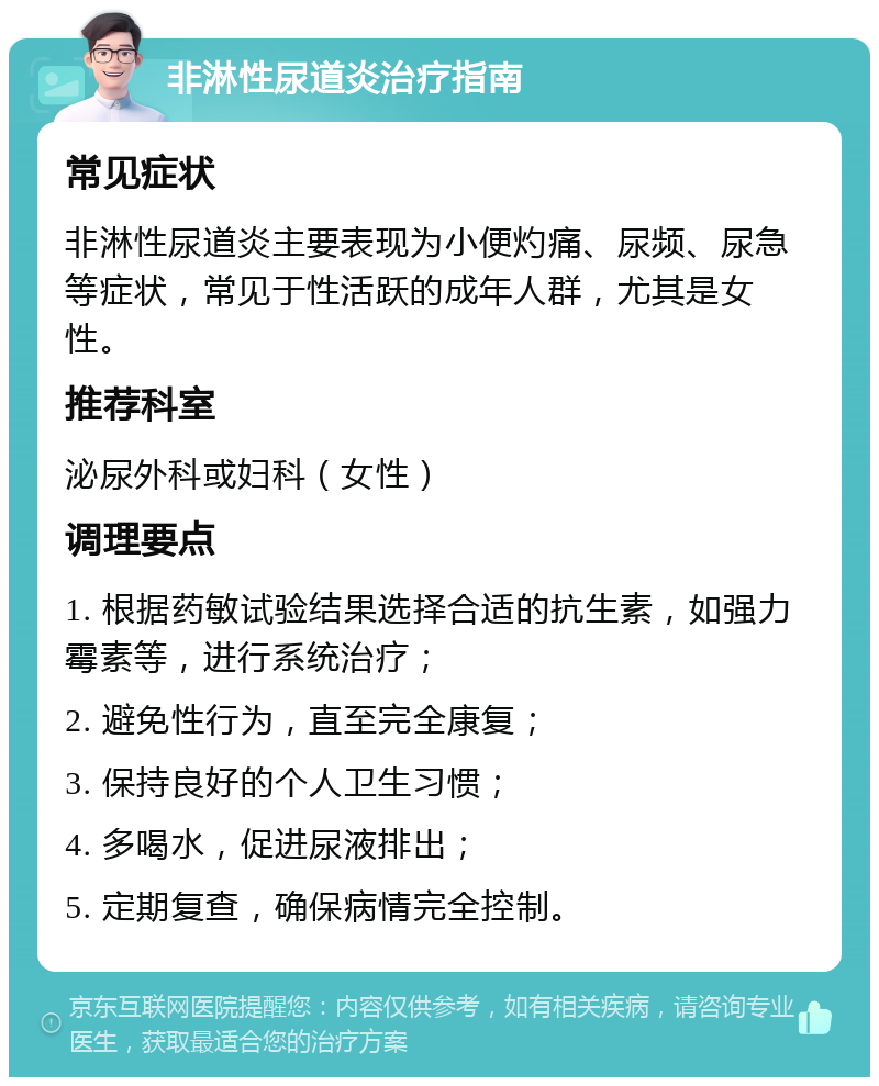 非淋性尿道炎治疗指南 常见症状 非淋性尿道炎主要表现为小便灼痛、尿频、尿急等症状，常见于性活跃的成年人群，尤其是女性。 推荐科室 泌尿外科或妇科（女性） 调理要点 1. 根据药敏试验结果选择合适的抗生素，如强力霉素等，进行系统治疗； 2. 避免性行为，直至完全康复； 3. 保持良好的个人卫生习惯； 4. 多喝水，促进尿液排出； 5. 定期复查，确保病情完全控制。