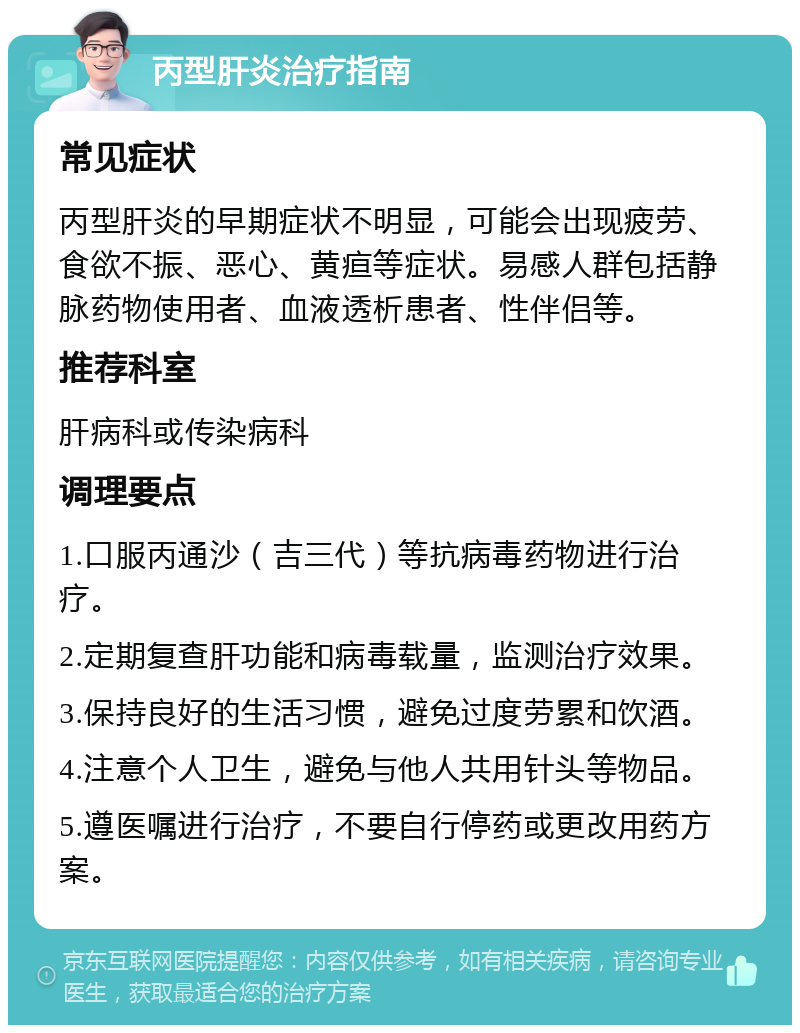 丙型肝炎治疗指南 常见症状 丙型肝炎的早期症状不明显，可能会出现疲劳、食欲不振、恶心、黄疸等症状。易感人群包括静脉药物使用者、血液透析患者、性伴侣等。 推荐科室 肝病科或传染病科 调理要点 1.口服丙通沙（吉三代）等抗病毒药物进行治疗。 2.定期复查肝功能和病毒载量，监测治疗效果。 3.保持良好的生活习惯，避免过度劳累和饮酒。 4.注意个人卫生，避免与他人共用针头等物品。 5.遵医嘱进行治疗，不要自行停药或更改用药方案。